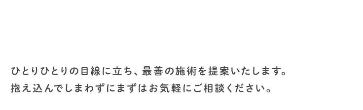 ひとりひとりの目線に立ち、最善の施術を提案いたします。抱え込んでしまわずにまずはお気軽にご相談ください。